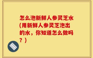 怎么泡新鲜人参灵芝水(用新鲜人参灵芝泡出的水，你知道怎么做吗？)