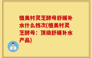 植美村灵芝酵母舒缓补水什么档次(植美村灵芝酵母：顶级舒缓补水产品)