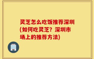 灵芝怎么吃饭推荐深圳(如何吃灵芝？深圳市场上的推荐方法)