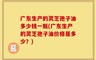 广东生产的灵芝孢子油多少钱一瓶(广东生产的灵芝孢子油价格是多少？)