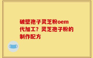破壁孢子灵芝粉oem代加工？灵芝孢子粉的制作配方