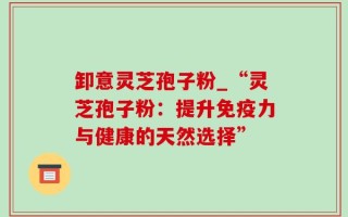 卸意灵芝孢子粉_“灵芝孢子粉：提升免疫力与健康的天然选择”