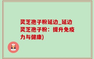 灵芝孢子粉延边_延边灵芝孢子粉：提升免疫力与健康)