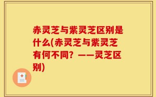 赤灵芝与紫灵芝区别是什么(赤灵芝与紫灵芝有何不同？——灵芝区别)