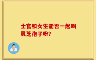 士官和女生能否一起喝灵芝孢子粉？