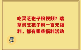 吃灵芝孢子粉视频？瑞草灵芝孢子粉一百元福利，都有哪些福利活动