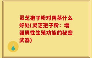 灵芝孢子粉对阴茎什么好处(灵芝孢子粉：增强男性生殖功能的秘密武器)