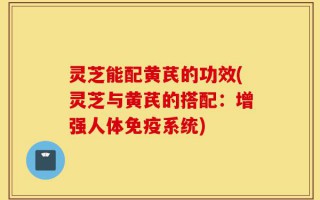 灵芝能配黄芪的功效(灵芝与黄芪的搭配：增强人体免疫系统)