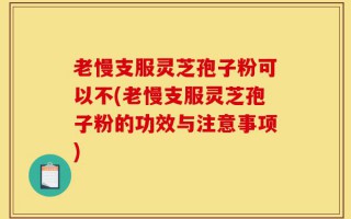 老慢支服灵芝孢子粉可以不(老慢支服灵芝孢子粉的功效与注意事项)