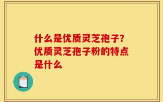 什么是优质灵芝孢子？优质灵芝孢子粉的特点是什么