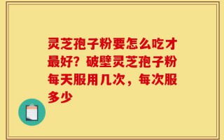 灵芝孢子粉要怎么吃才最好？破壁灵芝孢子粉每天服用几次，每次服多少