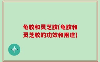 龟胶和灵芝胶(龟胶和灵芝胶的功效和用途)