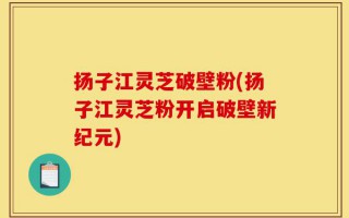 扬子江灵芝破壁粉(扬子江灵芝粉开启破壁新纪元)