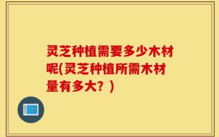 灵芝种植需要多少木材呢(灵芝种植所需木材量有多大？)