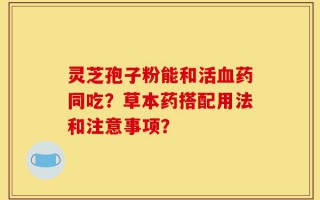灵芝孢子粉能和活血药同吃？草本药搭配用法和注意事项？