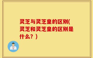 灵芝与灵芝皇的区别(灵芝和灵芝皇的区别是什么？)