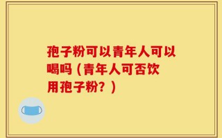 孢子粉可以青年人可以喝吗 (青年人可否饮用孢子粉？)