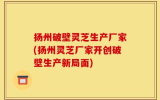 扬州破壁灵芝生产厂家(扬州灵芝厂家开创破壁生产新局面)