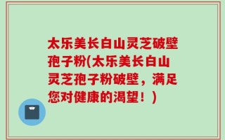 太乐美长白山灵芝破壁孢子粉(太乐美长白山灵芝孢子粉破壁，满足您对健康的渴望！)