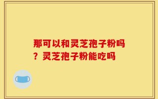 那可以和灵芝孢子粉吗？灵芝孢子粉能吃吗