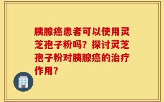 胰腺癌患者可以使用灵芝孢子粉吗？探讨灵芝孢子粉对胰腺癌的治疗作用？