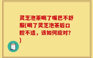 灵芝泡茶喝了嘴巴不舒服(喝了灵芝泡茶后口腔不适，该如何应对？)