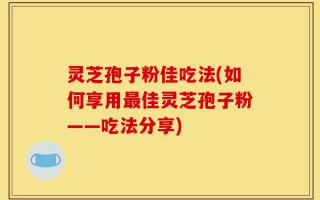 灵芝孢子粉佳吃法(如何享用最佳灵芝孢子粉——吃法分享)