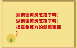 湖南德海灵芝孢子粉(湖南德海灵芝孢子粉：提高免疫力的健康宝藏)