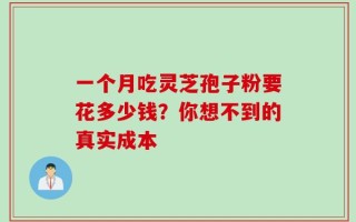 一个月吃灵芝孢子粉要花多少钱？你想不到的真实成本