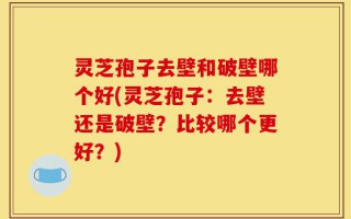 灵芝孢子去壁和破壁哪个好(灵芝孢子：去壁还是破壁？比较哪个更好？)