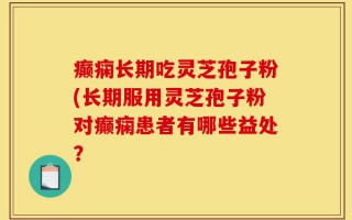 癫痫长期吃灵芝孢子粉(长期服用灵芝孢子粉对癫痫患者有哪些益处？
