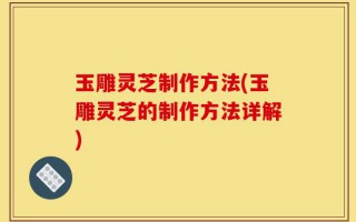 玉雕灵芝制作方法(玉雕灵芝的制作方法详解)