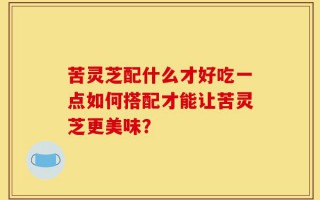 苦灵芝配什么才好吃一点如何搭配才能让苦灵芝更美味？
