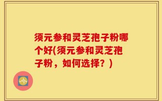 须元参和灵芝孢子粉哪个好(须元参和灵芝孢子粉，如何选择？)