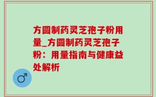 方圆制药灵芝孢子粉用量_方圆制药灵芝孢子粉：用量指南与健康益处解析