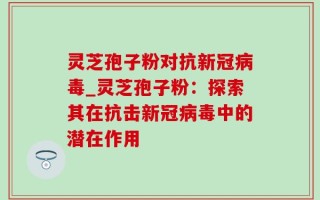灵芝孢子粉对抗新冠病毒_灵芝孢子粉：探索其在抗击新冠病毒中的潜在作用