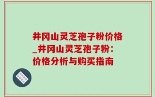 井冈山灵芝孢子粉价格_井冈山灵芝孢子粉：价格分析与购买指南