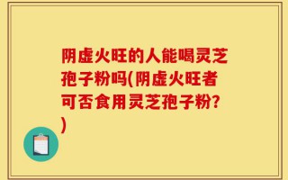 阴虚火旺的人能喝灵芝孢子粉吗(阴虚火旺者可否食用灵芝孢子粉？)