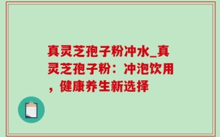 真灵芝孢子粉冲水_真灵芝孢子粉：冲泡饮用，健康养生新选择