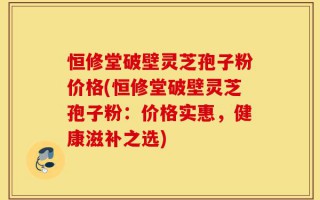 恒修堂破壁灵芝孢子粉价格(恒修堂破壁灵芝孢子粉：价格实惠，健康滋补之选)