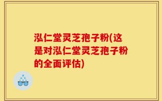 泓仁堂灵芝孢子粉(这是对泓仁堂灵芝孢子粉的全面评估)