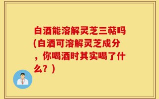 白酒能溶解灵芝三萜吗(白酒可溶解灵芝成分，你喝酒时其实喝了什么？)