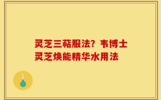 灵芝三萜服法？韦博士灵芝焕能精华水用法