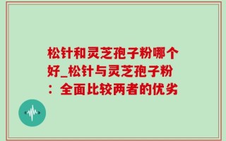 松针和灵芝孢子粉哪个好_松针与灵芝孢子粉：全面比较两者的优劣