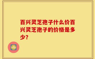 百兴灵芝孢子什么价百兴灵芝孢子的价格是多少？
