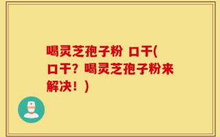 喝灵芝孢子粉 口干(口干？喝灵芝孢子粉来解决！)