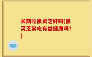 长期吃黑灵芝好吗(黑灵芝常吃有益健康吗？)