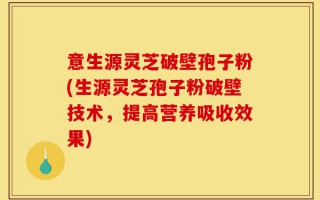 意生源灵芝破壁孢子粉(生源灵芝孢子粉破壁技术，提高营养吸收效果)
