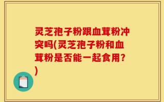 灵芝孢子粉跟血茸粉冲突吗(灵芝孢子粉和血茸粉是否能一起食用？)