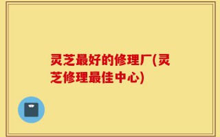 灵芝最好的修理厂(灵芝修理最佳中心)